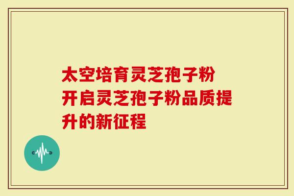 太空培育灵芝孢子粉 开启灵芝孢子粉品质提升的新征程