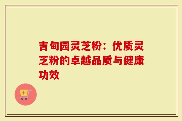 吉甸园灵芝粉：优质灵芝粉的卓越品质与健康功效