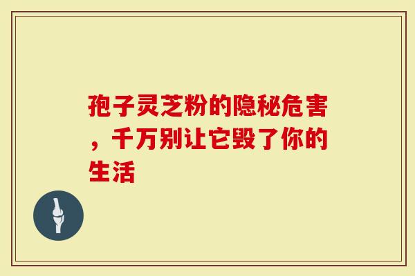 孢子灵芝粉的隐秘危害,千万别让它毁了你的生活-第1张图片-灵芝大师 孢子灵芝粉的隐秘危害,千万别让它毁了你的生活-第1张图片-灵芝大师