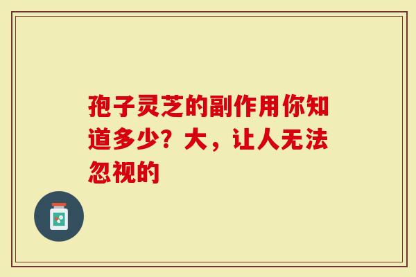 孢子灵芝的副作用你知道多少？大，让人无法忽视的