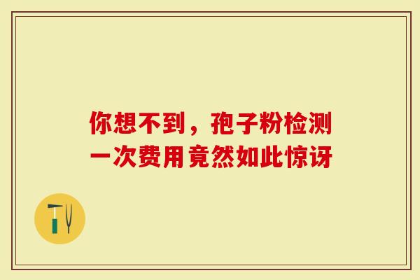 你想不到，孢子粉检测一次费用竟然如此惊讶
