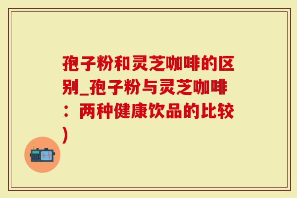孢子粉和灵芝咖啡的区别_孢子粉与灵芝咖啡：两种健康饮品的比较)