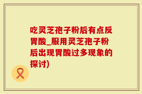 吃灵芝孢子粉后有点反胃酸_服用灵芝孢子粉后出现胃酸过多现象的探讨)