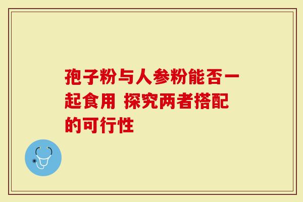 孢子粉与人参粉能否一起食用 探究两者搭配的可行性