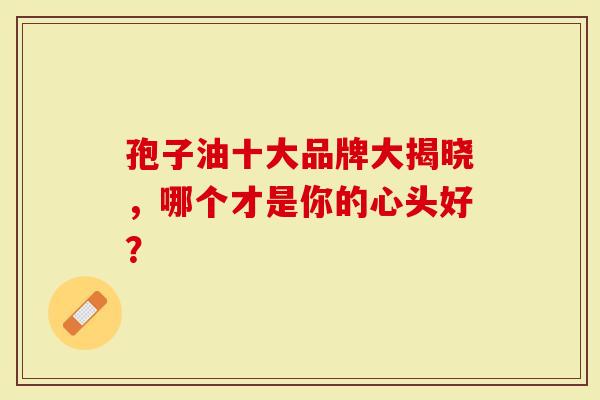 孢子油十大品牌大揭晓，哪个才是你的心头好？