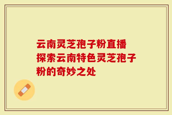 云南灵芝孢子粉直播 探索云南特色灵芝孢子粉的奇妙之处