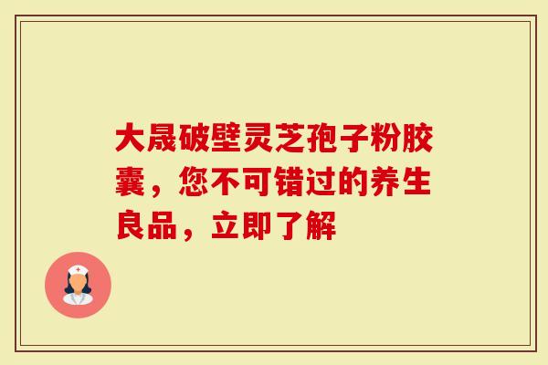 大晟破壁灵芝孢子粉胶囊，您不可错过的养生良品，立即了解