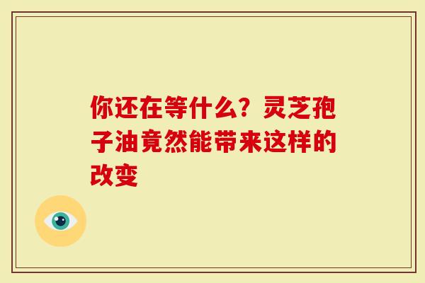 你还在等什么？灵芝孢子油竟然能带来这样的改变