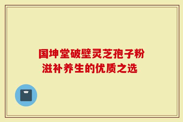 国坤堂破壁灵芝孢子粉 滋补养生的优质之选