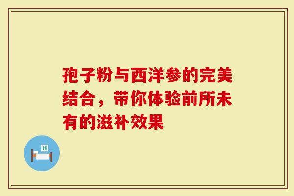 孢子粉与西洋参的完美结合，带你体验前所未有的滋补效果