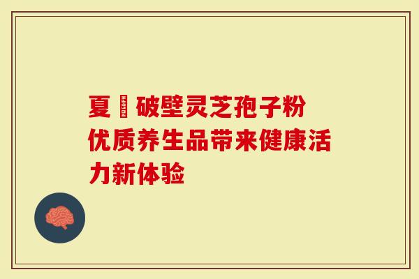 夏芃破壁灵芝孢子粉 优质养生品带来健康活力新体验