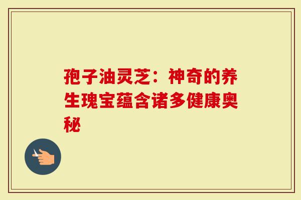 孢子油灵芝：神奇的养生瑰宝蕴含诸多健康奥秘