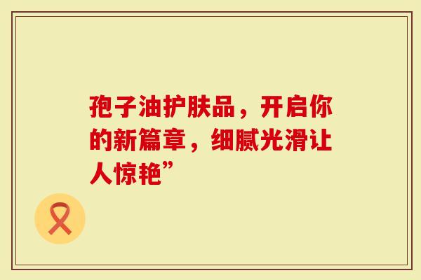 孢子油护肤品，开启你的新篇章，细腻光滑让人惊艳”