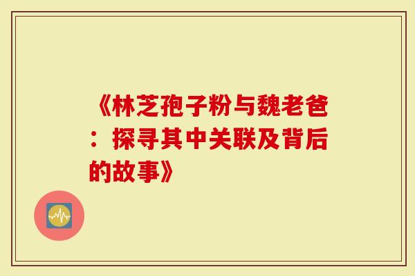 《林芝孢子粉与魏老爸：探寻其中关联及背后的故事》