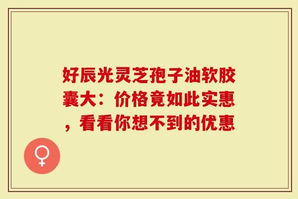 好辰光灵芝孢子油软胶囊大：价格竟如此实惠，看看你想不到的优惠
