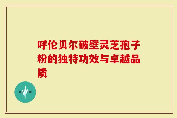 呼伦贝尔破壁灵芝孢子粉的独特功效与卓越品质
