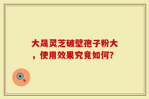 大晟灵芝破壁孢子粉大，使用效果究竟如何？