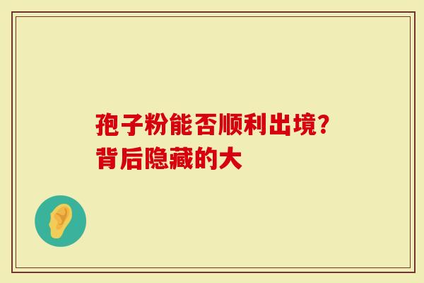 孢子粉能否顺利出境？背后隐藏的大