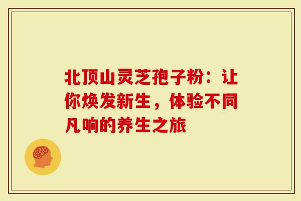 北顶山灵芝孢子粉：让你焕发新生，体验不同凡响的养生之旅