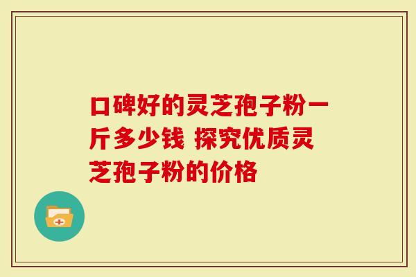 口碑好的灵芝孢子粉一斤多少钱 探究优质灵芝孢子粉的价格