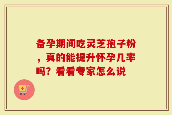备孕期间吃灵芝孢子粉，真的能提升怀孕几率吗？看看专家怎么说
