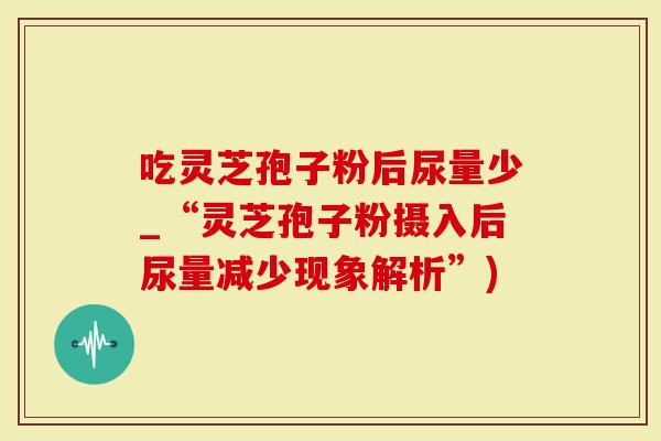 吃灵芝孢子粉后尿量少_“灵芝孢子粉摄入后尿量减少现象解析”)