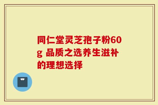 同仁堂灵芝孢子粉60g 品质之选养生滋补的理想选择