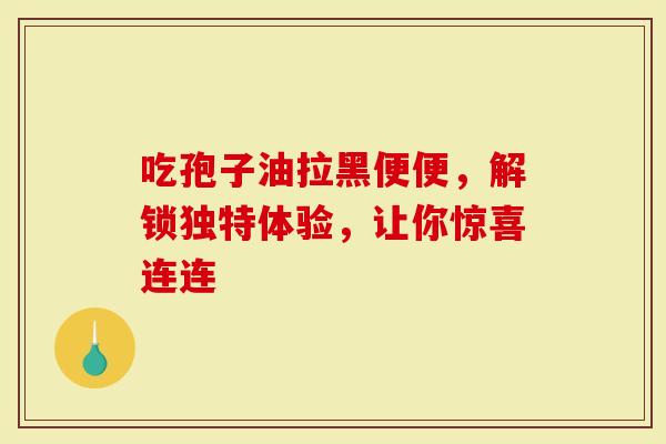 吃孢子油拉黑便便,解锁独特体验,让你惊喜连连-第1张图片-灵芝大师 吃孢子油拉黑便便,解锁独特体验,让你惊喜连连-第1张图片-灵芝大师