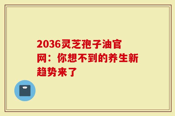 2036灵芝孢子油官网：你想不到的养生新趋势来了