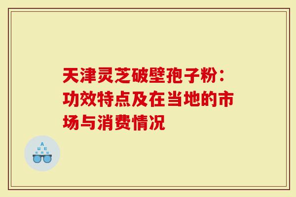 天津灵芝破壁孢子粉：功效特点及在当地的市场与消费情况