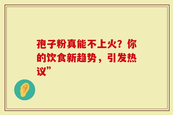 孢子粉真能不上火？你的饮食新趋势，引发热议”