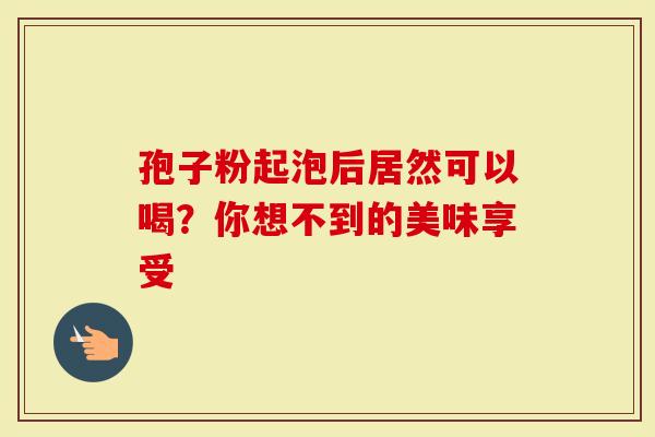 孢子粉起泡后居然可以喝？你想不到的美味享受