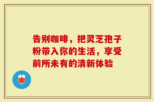 告别咖啡，把灵芝孢子粉带入你的生活，享受前所未有的清新体验