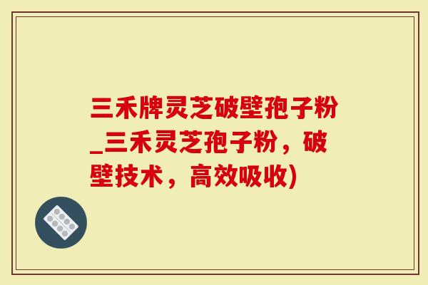 三禾牌灵芝破壁孢子粉_三禾灵芝孢子粉，破壁技术，高效吸收)