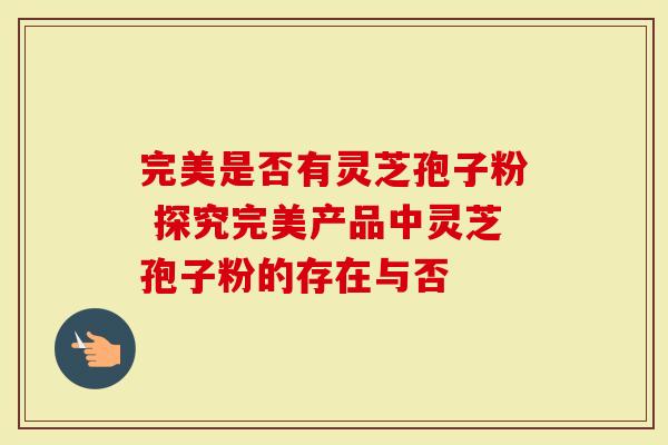 完美是否有灵芝孢子粉 探究完美产品中灵芝孢子粉的存在与否
