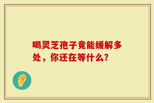 喝灵芝孢子竟能缓解多处，你还在等什么？