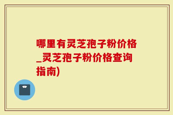 哪里有灵芝孢子粉价格_灵芝孢子粉价格查询指南)