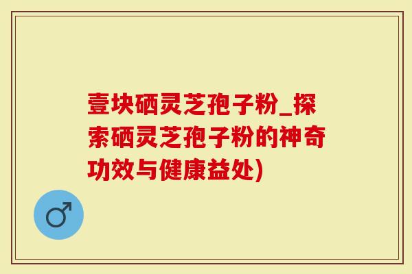 壹块硒灵芝孢子粉_探索硒灵芝孢子粉的神奇功效与健康益处)