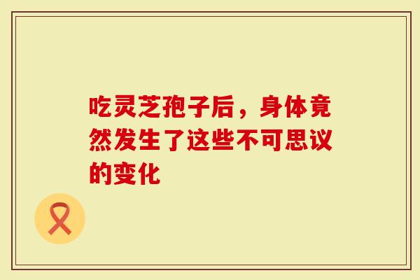 吃灵芝孢子后，身体竟然发生了这些不可思议的变化