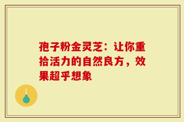 孢子粉金灵芝:让你重拾活力的自然良方,效果超乎想象-第1张图片-灵芝大师 孢子粉金灵芝:让你重拾活力的自然良方,效果超乎想象-第1张图片-灵芝大师