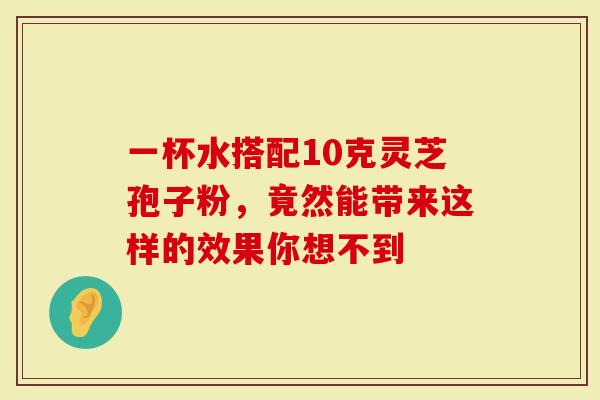 一杯水搭配10克灵芝孢子粉，竟然能带来这样的效果你想不到