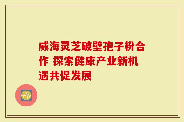 威海灵芝破壁孢子粉合作 探索健康产业新机遇共促发展