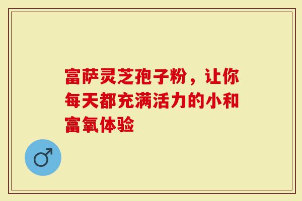 富萨灵芝孢子粉，让你每天都充满活力的小和富氧体验