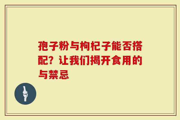 孢子粉与枸杞子能否搭配？让我们揭开食用的与禁忌