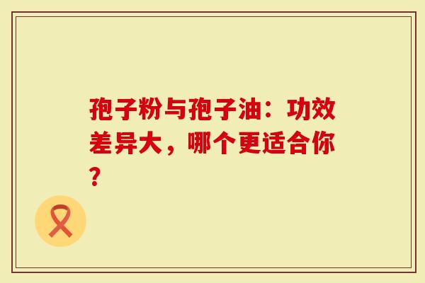 孢子粉与孢子油：功效差异大，哪个更适合你？