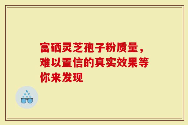 富硒灵芝孢子粉质量，难以置信的真实效果等你来发现