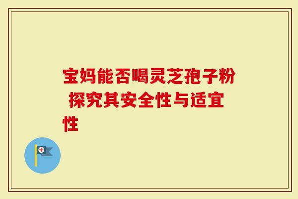 宝妈能否喝灵芝孢子粉 探究其安全性与适宜性