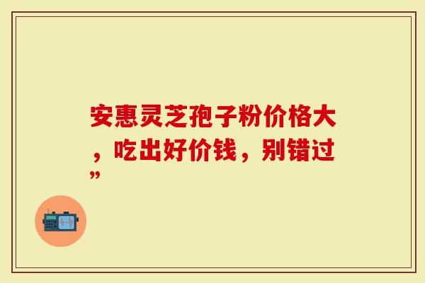 安惠灵芝孢子粉价格大，吃出好价钱，别错过”