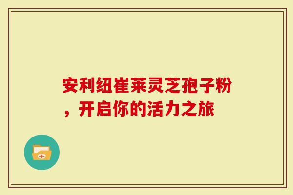 安利纽崔莱灵芝孢子粉，开启你的活力之旅