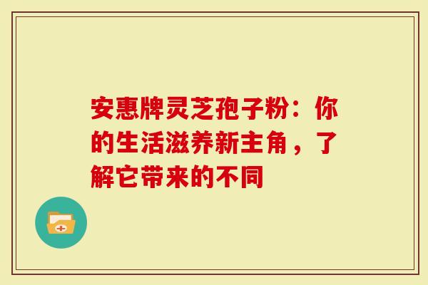 安惠牌灵芝孢子粉：你的生活滋养新主角，了解它带来的不同